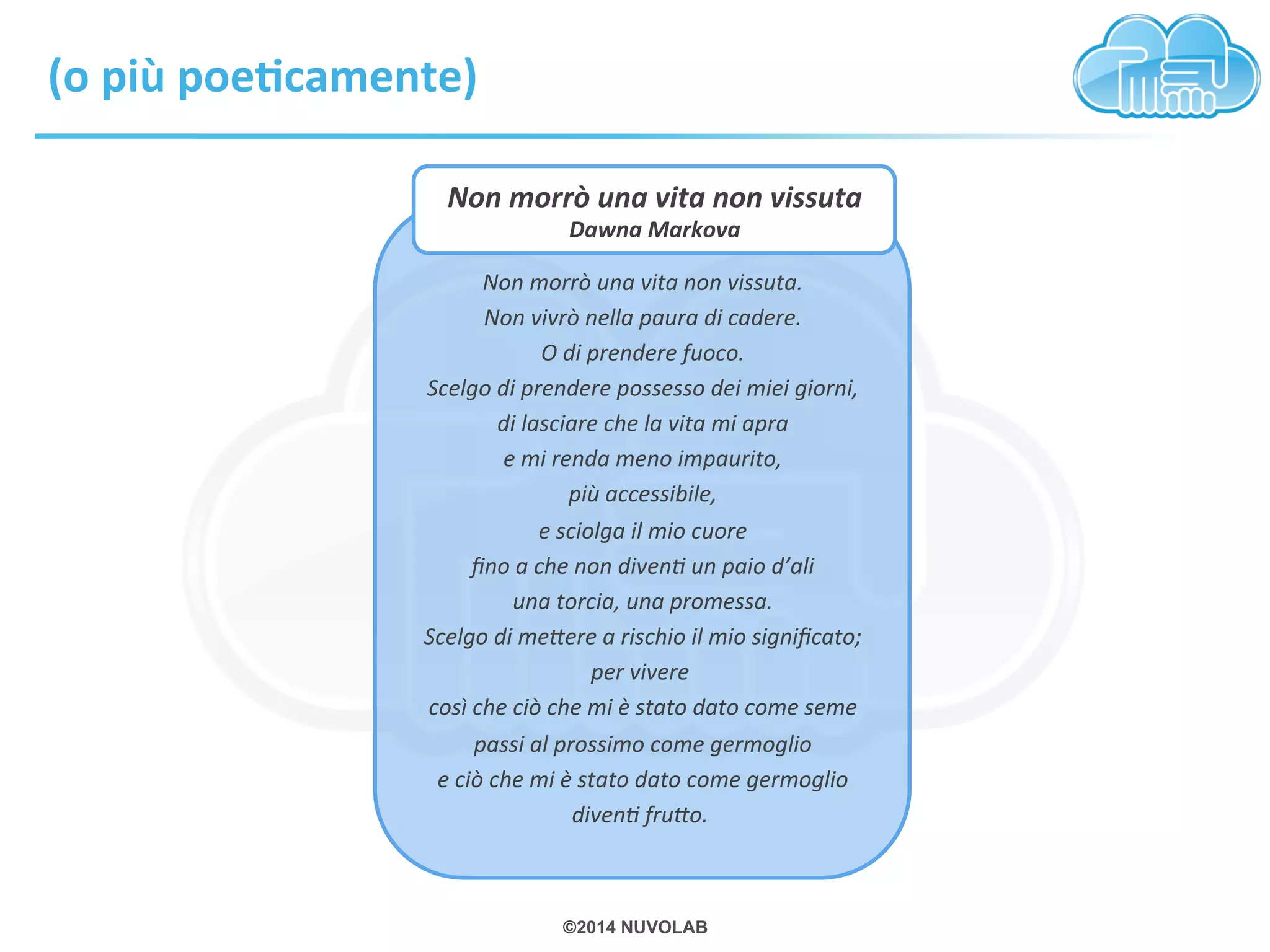 Non 
morrò 
una 
vita 
non 
vissuta 
Dawna 
Markova 
©2014 NUVOLAB 
(o 
più 
poeEcamente) 
Non 
morrò 
una 
vita 
non 
vissuta. 
Non 
vivrò 
nella 
paura 
di 
cadere. 
O 
di 
prendere 
fuoco. 
Scelgo 
di 
prendere 
possesso 
dei 
miei 
giorni, 
di 
lasciare 
che 
la 
vita 
mi 
apra 
e 
mi 
renda 
meno 
impaurito, 
più 
accessibile, 
e 
sciolga 
il 
mio 
cuore 
fino 
a 
che 
non 
divenX 
un 
paio 
d’ali 
una 
torcia, 
una 
promessa. 
Scelgo 
di 
meYere 
a 
rischio 
il 
mio 
significato; 
per 
vivere 
così 
che 
ciò 
che 
mi 
è 
stato 
dato 
come 
seme 
passi 
al 
prossimo 
come 
germoglio 
e 
ciò 
che 
mi 
è 
stato 
dato 
come 
germoglio 
divenX 
fruYo. 
 