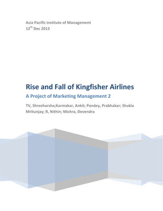Asia Pacific Institute of Management
12th Dec 2013

Rise and Fall of Kingfisher Airlines
A Project of Marketing Management 2
TV, Shreeharsha;Karmakar, Ankit; Pandey, Prabhakar; Shukla
Mritunjay; R, Nithin; Mishra, Devendra

 