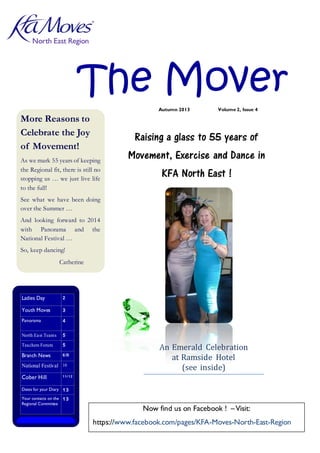 North East Region

The Mover
Autumn 2013

More Reasons to
Celebrate the Joy
of Movement!

Volume 2, Issue 4

Raising a glass to 55 years of

As we mark 55 years of keeping
the Regional fit, there is still no
stopping us … we just live life
to the full!

Movement, Exercise and Dance in
KFA North East !

See what we have been doing
over the Summer …
And looking forward to 2014
with Panorama and the
National Festival …
So, keep dancing!
Catherine

Inside this issue:

Ladies Day

2

Youth Moves

3

Panorama

4

North East Teams

5

Teachers Forum

5

Branch News

6 /9

National Festival

10

Cober Hill

11/ 12

An Emerald Celebration
at Ramside Hotel
(see inside)

Dates for your Diary 1 3
Your contacts on the 1 3
Regional Committee

Now find us on Facebook ! – Visit:
https://www.facebook.com/pages/KFA-Moves-North-East-Region

1

 