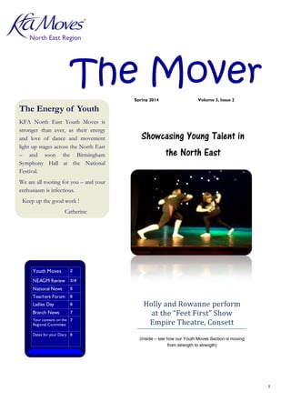 1
The Mover
North East Region
The Energy of Youth
KFA North East Youth Moves is
stronger than ever, as their energy
and love of dance and movement
light up stages across the North East
– and soon the Birmingham
Symphony Hall at the National
Festival.
We are all rooting for you – and your
enthusiasm is infectious.
Keep up the good work !
Catherine
Inside this issue:
Youth Moves 2
NEAGM Review 3/4
National News 5
Teachers Forum 6
Ladies Day 6
Branch News 7
Your contacts on the
Regional Committee
7
Dates for your Diary 8
Holly and Rowanne perform
at the “Feet First” Show
Empire Theatre, Consett
(Inside – see how our Youth Moves Section is moving
from strength to strength)
Showcasing Young Talent in
the North East
Spring 2014 Volume 3, Issue 2
 