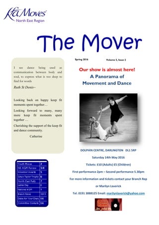 1
The Mover
North East Region
I see dance being used as
communication between body and
soul, to express what is too deep to
find for words
Ruth St Denis~
Looking back on happy keep fit
moments spent together…
Looking forward to many, many
more keep fit moments spent
together …
Cherishing the support of the keep fit
and dance community.
Catherine
Spring 2016
DOLPHIN CENTRE, DARLINGTON DL1 5RP
Saturday 14th May 2016
Tickets: £10 (Adults) £5 (Children)
First performance 2pm – Second performance 5.30pm
For more information and tickets contact your Branch Rep
or Marilyn Laverick
Tel. 0191 3888125 Email: marilynlaverick@yahoo.com
Our show is almost here!
A Panorama of
Movement and Dance
Volume 5, Issue 2
 