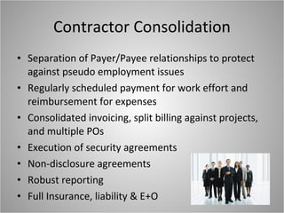 Contractor Consolidation Separation of Payer/Payee relationships to protect against pseudo employment issues Regularly scheduled payment for work effort and reimbursement for expenses Consolidated invoicing, split billing against projects, and multiple POs Execution of security agreements Non-disclosure agreements Robust reporting Full Insurance, liability & E+O 