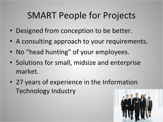 SMART People for Projects Designed from conception to be better. A consulting approach to your requirements. No “head hunting” of your employees. Solutions for small, midsize and enterprise market. 27 years of experience in the Information Technology Industry 