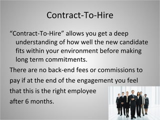 Contract-To-Hire “Contract-To-Hire” allows you get a deep understanding of how well the new candidate fits within your environment before making long term commitments.  There are no back-end fees or commissions to pay if at the end of the engagement you feel that this is the right employee after 6 months.  
