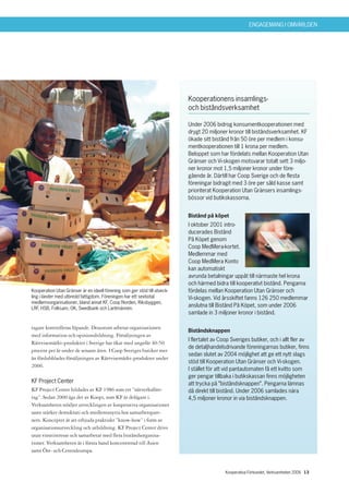 ENGAGEMANG I OMVÄRLDEN




                                                                           Kooperationens insamlings-
                                                                           och biståndsverksamhet

                                                                           Under 2006 bidrog konsumentkooperationen med
                                                                           drygt 20 miljoner kronor till biståndsverksamhet. KF
                                                                           ökade sitt bistånd från 50 öre per medlem i konsu-
                                                                           mentkooperationen till 1 krona per medlem.
                                                                           Beloppet som har fördelats mellan Kooperation Utan
                                                                           Gränser och Vi-skogen motsvarar totalt sett 3 miljo-
                                                                           ner kronor mot 1,5 miljoner kronor under före-
                                                                           gående år. Därtill har Coop Sverige och de flesta
                                                                           föreningar bidragit med 3 öre per såld kasse samt
                                                                           prioriterat Kooperation Utan Gränsers insamlings-
                                                                           bössor vid butikskassorna.


                                                                           Bistånd på köpet
                                                                           I oktober 2001 intro-
                                                                           ducerades Bistånd
                                                                           På Köpet genom
                                                                           Coop MedMera-kortet.
                                                                           Medlemmar med
                                                                           Coop MedMera Konto
                                                                           kan automatiskt
                                                                           avrunda betalningar uppåt till närmaste hel krona
                                                                           och härmed bidra till kooperativt bistånd. Pengarna
Kooperation Utan Gränser är en ideell förening som ger stöd till utveck-   fördelas mellan Kooperation Utan Gränser och
ling i länder med utbredd fattigdom. Föreningen har ett sextiotal          Vi-skogen. Vid årsskiftet fanns 126 250 medlemmar
medlemsorganisationer, bland annat KF, Coop Norden, Riksbyggen,
LRF, HSB, Folksam, OK, Swedbank och Lantmännen.
                                                                           anslutna till Bistånd På Köpet, som under 2006
                                                                           samlade in 3 miljoner kronor i bistånd.

tagare kontrolleras löpande. Dessutom arbetar organisationen
                                                                           Biståndsknappen
med information och opinionsbildning. Försäljningen av
                                                                           I flertalet av Coop Sveriges butiker, och i allt fler av
Rättvisemärkt-produkter i Sverige har ökat med ungefär 40-50
                                                                           de detaljhandelsdrivande föreningarnas butiker, finns
procent per år under de senaste åren. I Coop Sveriges butiker mer
                                                                           sedan slutet av 2004 möjlighet att ge ett nytt slags
än fördubblades försäljningen av Rättvisemärkt-produkter under
                                                                           stöd till Kooperation Utan Gränser och Vi-skogen.
2006.
                                                                           I stället för att vid pantautomaten få ett kvitto som
                                                                           ger pengar tillbaka i butikskassan finns möjligheten
KF Project Center                                                          att trycka på ”biståndsknappen”. Pengarna lämnas
KF Project Center bildades av KF 1986 som ett ”nätverksföre-               då direkt till bistånd. Under 2006 samlades nära
tag”. Sedan 2000 ägs det av Koopi, som KF är delägare i.                   4,5 miljoner kronor in via biståndsknappen.
Verksamheten stödjer utvecklingen av kooperativa organisationer
samt stärker demokrati och medlemsnytta hos samarbetspart-
ners. Konceptet är att erbjuda praktiskt ”know-how” i form av
organisationsutveckling och utbildning. KF Project Center drivs
utan vinstintresse och samarbetar med flera biståndsorganisa-
tioner. Verksamheten är i första hand koncentrerad till Asien
samt Öst- och Centraleuropa.


                                                                                            Kooperativa Förbundet, Verksamheten 2006 13
 