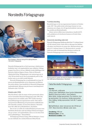 NORSTEDTS FÖRLAGSGRUPP




Norstedts Förlagsgrupp
                                                                      Framtida utveckling
                                                                      Konsolideringen av den nya organisationen kommer att fortsätta
                                                                      under 2007. Den publicistiska inriktningen kommer att vara
                                                                      densamma som tidigare, det vill säga kvalitetsböcker inom samt-
                                                                      liga områden på allmänmarknaden.
                                                                         Arbetet med att effektivisera verksamheten, framför allt IT-
                                                                      drift, produktion och distribution kommer att få större fokus
                                                                      under nästa år.

                                                                      Ekonomisk utveckling under året
                                                                      Norstedts Förlagsgrupps försäljning ökade från 474 miljoner kronor
                                                                      till 489 miljoner kronor. Större delen av ökningen kan hänföras
                                                                      till enheter som förvärvats de senaste åren. Rörelseresultatet upp-
                                                                      gick till 33 miljoner kronor (33). Resultatnivån är i grunden
                                                                      stabil men under de kommande åren förväntas resultatet för
                                                                      Norstedts Förlagsgrupp visa en successiv förbättring.



Årets Nobelpris i litteratur bidrog till försäljningstillväxten
i Norstedts Förlagsgrupp.



Norstedts Förlagsgrupp har en bred utgivning av skönlitteratur,
fackböcker, barn- och ungdomsböcker samt ordböcker. I förlags-
gruppen finns flera av de mest välkända svenska bokförlagen som
Norstedts, Rabén & Sjögren, Prisma, Tiden och Norstedts
Akademiska Förlag. Förlagsgruppen, som sammantaget ger ut
cirka 500 nya böcker per år, har en genomgående profil av hög
                                                                      All verksamhet är samlad i de historiska lokalerna i Norstedts-huset
kvalitet samt en stor andel svenska författare.
                                                                      från 1880-talet på Riddarholmen i Stockholm.
   Norstedts Förlagsgrupp har en marknadsandel om drygt 20
procent på allmänmarknaden och är tillsammans med Bonnier
den största aktören. Inom barnböcker är Norstedts Förlagsgrupp           Fakta Norstedts Förlagsgrupp
marknadsledande. Bokutgivning har funnits inom Kooperativa
Förbundet sedan 1920-talet.                                              Styrelse
                                                                         Lars Idermark, ordförande
Arbetet under 2006                                                       Johnny Capor, Kjell Bohlund, Anna Carrfors Bråkenhielm
Efter flera förvärv under de senaste två åren prioriterades arbetet      Maj-Britt Johansson-Lindfors, Sune Dahlqvist,
med att konsolidera Norstedts Förlagsgrupp under 2006. Den               Maria Sjödin, facklig representant, Pia Lindström, fack-
omorganisation som inleddes under 2005 innebär väsentliga                lig representant, Eva Josefsson, facklig representant
kostnadsbesparingar när organisationen samlas i färre enheter            Hans Uddling, facklig representant, fram till 17 septem-
med gemensam affärsledning och gemensamma stödfunktioner.                ber 2006
All verksamhet samlades i de historiska lokalerna i Norstedts-
huset från 1880-talet på Riddarholmen i Stockholm.                       Vd: Kjell Bohlund, slutar med pension den 28 februari
   Som ett led i att stärka den marknadsledande positionen inom          2007. Maria Hamrefors tillträder under våren.
barnböcker förvärvades under året förlaget Eriksson & Lindgren
                                                                         Omsättning: 489 mkr
som ger ut barn- och ungdomsböcker samt ett av de större fristå-
                                                                         Rörelseresultat: 33 mkr
ende ljudboksförlagen - Talande Böcker.
                                                                         Medelantal anställda: 164
   Till försäljningstillväxten bidrog 2006 års Nobelpris i littera-
tur som tilldelades den turkiska författaren Orhan Pamuk.


                                                                                              Kooperativa Förbundet, Verksamheten 2006 31
 