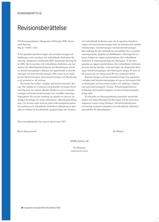 REVISIONSBERÄTTELSE




Revisionsberättelse
Till föreningsstämman i Kooperativa Förbundet (KF), ekono-             och verkställande direktören gjort när de upprättat årsredovis-
misk förening                                                          ningen och koncernredovisningen samt att utvärdera den samlade
Org nr 702001-1693                                                     informationen i årsredovisningen och koncernredovisningen.
                                                                       Som underlag för vårt uttalande om ansvarsfrihet har vi granskat
Vi har granskat årsredovisningen, koncernredovisningen och             väsentliga beslut, åtgärder och förhållanden i föreningen för att
bokföringen samt styrelsens och verkställande direktörens för-         kunna bedöma om någon styrelseledamot eller verkställande
valtning i Kooperativa Förbundet (KF), ekonomisk förening för          direktören är ersättningsskyldig mot föreningen. Vi har även
år 2006. Det är styrelsen och verkställande direktören som har         granskat om någon styrelseledamot eller verkställande direktören
ansvaret för räkenskapshandlingarna och förvaltningen och för          på annat sätt har handlat i strid med lagen om ekonomiska fören-
att årsredovisningslagen tillämpas vid upprättandet av årsredo-        ingar, årsredovisningslagen eller föreningens stadgar. Vi anser att
visningen och koncernredovisningen. Vårt ansvar är att uttala          vår revision ger oss rimlig grund för våra uttalanden nedan.
oss om årsredovisningen, koncernredovisningen och förvaltning-             Årsredovisningen och koncernredovisningen har upprättats
en på grundval av vår revision.                                        i enlighet med årsredovisningslagen och ger en rättvisande bild
    Revisionen har utförts i enlighet med god revisionssed i Sve-      av föreningens och koncernens resultat och ställning i enlighet
rige. Det innebär att vi planerat och genomfört revisionen för att     med god redovisningssed i Sverige. Förvaltningsberättelsen
med hög men inte absolut säkerhet försäkra oss om att årsredo-         är förenlig med årsredovisningens och koncernredovisningens
visningen och koncernredovisningen inte innehåller väsentliga          övriga delar.
felaktigheter. En revision innefattar att granska ett urval av un-         Vi tillstyrker att föreningsstämman fastställer resultaträk-
derlagen för belopp och annan information i räkenskapshandling-        ningen och balansräkningen för föreningen och för koncernen,
arna. I en revision ingår också att pröva redovisningsprinciperna      disponerar vinsten enligt förslaget i förvaltningsberättelsen
och styrelsens och verkställande direktörens tillämpning av dem        och beviljar styrelsens ledamöter och verkställande direktören
samt att bedöma de betydelsefulla uppskattningar som styrelsen         ansvarsfrihet för räkenskapsåret.



Vår revisionsberättelse har avgivits den 8 mars 2007



Bertil Hammarstedt                                                                                        Bo Wibäck



                                                          KPMG Bohlins AB

                                                             Per Bergman
                                                           Auktoriserad revisor




   66 Kooperativa Förbundet (KF) Verksamheten 2006
 