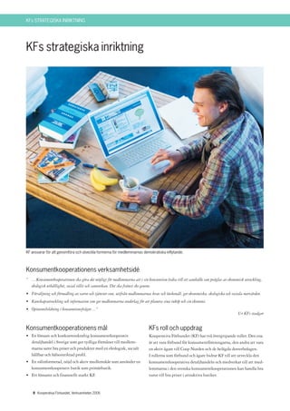 KFs STRATEGISKA INRIKTNING




KFs strategiska inriktning




KF ansvarar för att genomföra och utveckla formerna för medlemmarnas demokratiska inflytande.



Konsumentkooperationens verksamhetsidé
” …Konsumentkooperationen ska göra det möjligt för medlemmarna att i sin konsumtion bidra till ett samhälle som präglas av ekonomisk utveckling,
  ekologisk uthållighet, social tillit och samverkan. Det ska främst ske genom:
• Försäljning och förmedling av varor och tjänster som, utifrån medlemmarnas krav och önskemål, ger ekonomiska, ekologiska och sociala mervärden.
• Kunskapsutveckling och information som ger medlemmarna underlag för att planera sina inköp och sin ekonomi.
• Opinionsbildning i konsumtionsfrågor…”
                                                                                                                                  Ur KFs stadgar


Konsumentkooperationens mål                                                KFs roll och uppdrag
• En lönsam och konkurrenskraftig konsumentkooperativ                      Kooperativa Förbundet (KF) har två övergripande roller. Den ena
  detaljhandel i Sverige som ger tydliga förmåner till medlem-             är att vara förbund för konsumentföreningarna, den andra att vara
  marna samt bra priser och produkter med en ekologisk, socialt            en aktiv ägare till Coop Norden och de helägda dotterbolagen.
  hållbar och hälsoinriktad profil.                                        I rollerna som förbund och ägare bidrar KF till att utveckla den
• En välinformerad, nöjd och aktiv medlemskår som använder en              konsumentkooperativa detaljhandeln och medverkar till att med-
  konsumentkooperativ butik som primärbutik.                               lemmarna i den svenska konsumentkooperationen kan handla bra
• Ett lönsamt och finansiellt starkt KF.                                   varor till bra priser i attraktiva butiker.


    8 Kooperativa Förbundet, Verksamheten 2006
 
