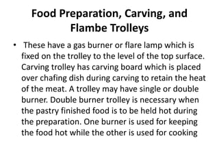 Food Preparation, Carving, and
Flambe Trolleys
• These have a gas burner or flare lamp which is
fixed on the trolley to the level of the top surface.
Carving trolley has carving board which is placed
over chafing dish during carving to retain the heat
of the meat. A trolley may have single or double
burner. Double burner trolley is necessary when
the pastry finished food is to be held hot during
the preparation. One burner is used for keeping
the food hot while the other is used for cooking
 