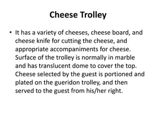 Cheese Trolley
• It has a variety of cheeses, cheese board, and
cheese knife for cutting the cheese, and
appropriate accompaniments for cheese.
Surface of the trolley is normally in marble
and has translucent dome to cover the top.
Cheese selected by the guest is portioned and
plated on the gueridon trolley, and then
served to the guest from his/her right.
 