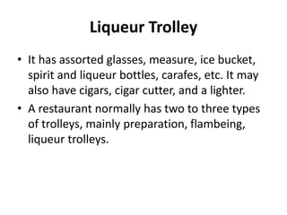 Liqueur Trolley
• It has assorted glasses, measure, ice bucket,
spirit and liqueur bottles, carafes, etc. It may
also have cigars, cigar cutter, and a lighter.
• A restaurant normally has two to three types
of trolleys, mainly preparation, flambeing,
liqueur trolleys.
 