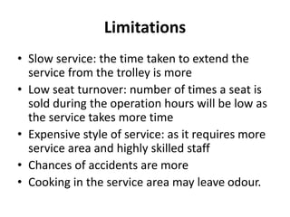 Limitations
• Slow service: the time taken to extend the
service from the trolley is more
• Low seat turnover: number of times a seat is
sold during the operation hours will be low as
the service takes more time
• Expensive style of service: as it requires more
service area and highly skilled staff
• Chances of accidents are more
• Cooking in the service area may leave odour.
 