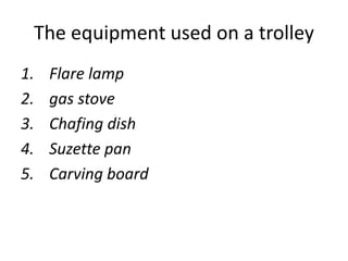 The equipment used on a trolley
1. Flare lamp
2. gas stove
3. Chafing dish
4. Suzette pan
5. Carving board
 