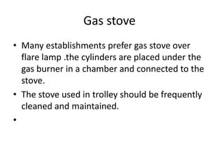 Gas stove
• Many establishments prefer gas stove over
flare lamp .the cylinders are placed under the
gas burner in a chamber and connected to the
stove.
• The stove used in trolley should be frequently
cleaned and maintained.
•
 