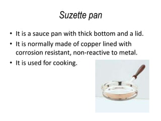 Suzette pan
• It is a sauce pan with thick bottom and a lid.
• It is normally made of copper lined with
corrosion resistant, non-reactive to metal.
• It is used for cooking.
 