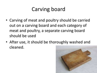 Carving board
• Carving of meat and poultry should be carried
out on a carving board and each category of
meat and poultry, a separate carving board
should be used
• After use, it should be thoroughly washed and
cleaned.
 