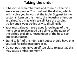 Taking the order
• It has to be remember first and foremost that you
are a sales person. You must sell the dishes, which
will involve you in work at the table. Suggest to the
customs, item on the menu, this focusing attention
in dishes. You may wish to sell. Use the carving
trolley and sweet trolley as visual selling lid.
• Your must always have a good knowledge of the
menu so as to give good discipline to the guest of
the dishes available. Recognition of the host is an
important factor.
• Stand to left of the host, each guest should have one
yourself for reference purposes.
• Do not positioning yourself too close to guest as this
may cause embarrassment?
 