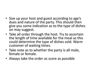 • Size up your host and guest according to age’s
dues and nature of the party. This should then
give you some indication as to the type of dishes
on may suggest.
• Take all order through the host. Try to ascertain
the length of time available for the meal as this
could determine the type of dishes sold. Warm
customer of waiting times.
• Take note as to whether the party is all male,
female or female.
• Always take the order as score as possible
 