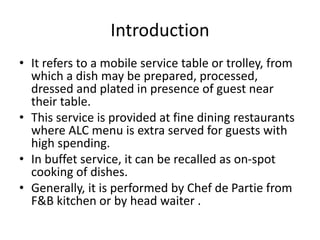 Introduction
• It refers to a mobile service table or trolley, from
which a dish may be prepared, processed,
dressed and plated in presence of guest near
their table.
• This service is provided at fine dining restaurants
where ALC menu is extra served for guests with
high spending.
• In buffet service, it can be recalled as on-spot
cooking of dishes.
• Generally, it is performed by Chef de Partie from
F&B kitchen or by head waiter .
 