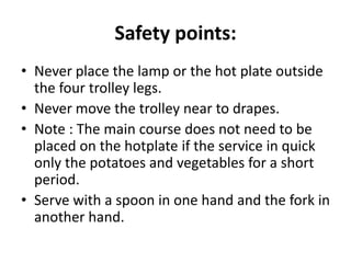 Safety points:
• Never place the lamp or the hot plate outside
the four trolley legs.
• Never move the trolley near to drapes.
• Note : The main course does not need to be
placed on the hotplate if the service in quick
only the potatoes and vegetables for a short
period.
• Serve with a spoon in one hand and the fork in
another hand.
 