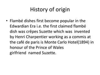 History of origin
• Flambé dishes first become popular in the
Edwardian Era i.e. the first claimed flambé
dish was crêpes Suzette which was invented
by Henri Charpentier working as a commis at
the café de paris is Monte Carlo Hotel(1894) in
honour of the Prince of Wales
girlfriend named Suzette.
 