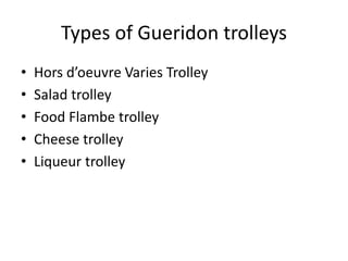 Types of Gueridon trolleys
• Hors d’oeuvre Varies Trolley
• Salad trolley
• Food Flambe trolley
• Cheese trolley
• Liqueur trolley
 