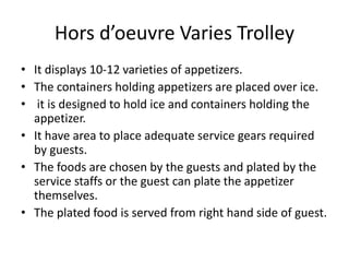 Hors d’oeuvre Varies Trolley
• It displays 10-12 varieties of appetizers.
• The containers holding appetizers are placed over ice.
• it is designed to hold ice and containers holding the
appetizer.
• It have area to place adequate service gears required
by guests.
• The foods are chosen by the guests and plated by the
service staffs or the guest can plate the appetizer
themselves.
• The plated food is served from right hand side of guest.
 