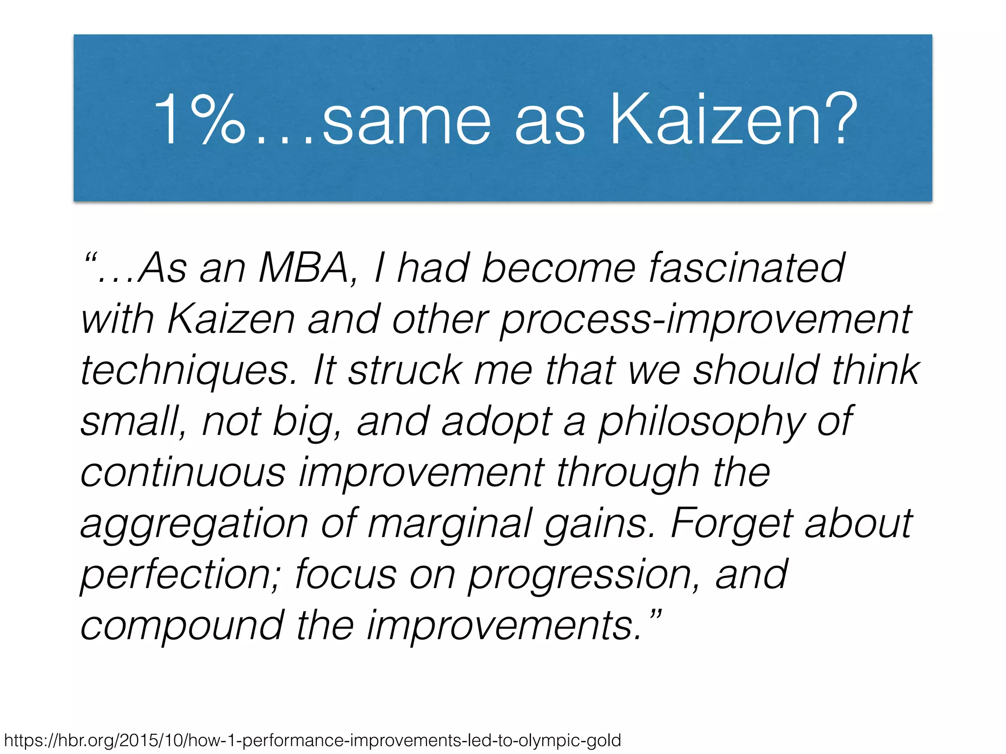 1%…same as Kaizen?
“…As an MBA, I had become fascinated
with Kaizen and other process-improvement
techniques. It struck me that we should think
small, not big, and adopt a philosophy of
continuous improvement through the
aggregation of marginal gains. Forget about
perfection; focus on progression, and
compound the improvements.”
https://hbr.org/2015/10/how-1-performance-improvements-led-to-olympic-gold
 