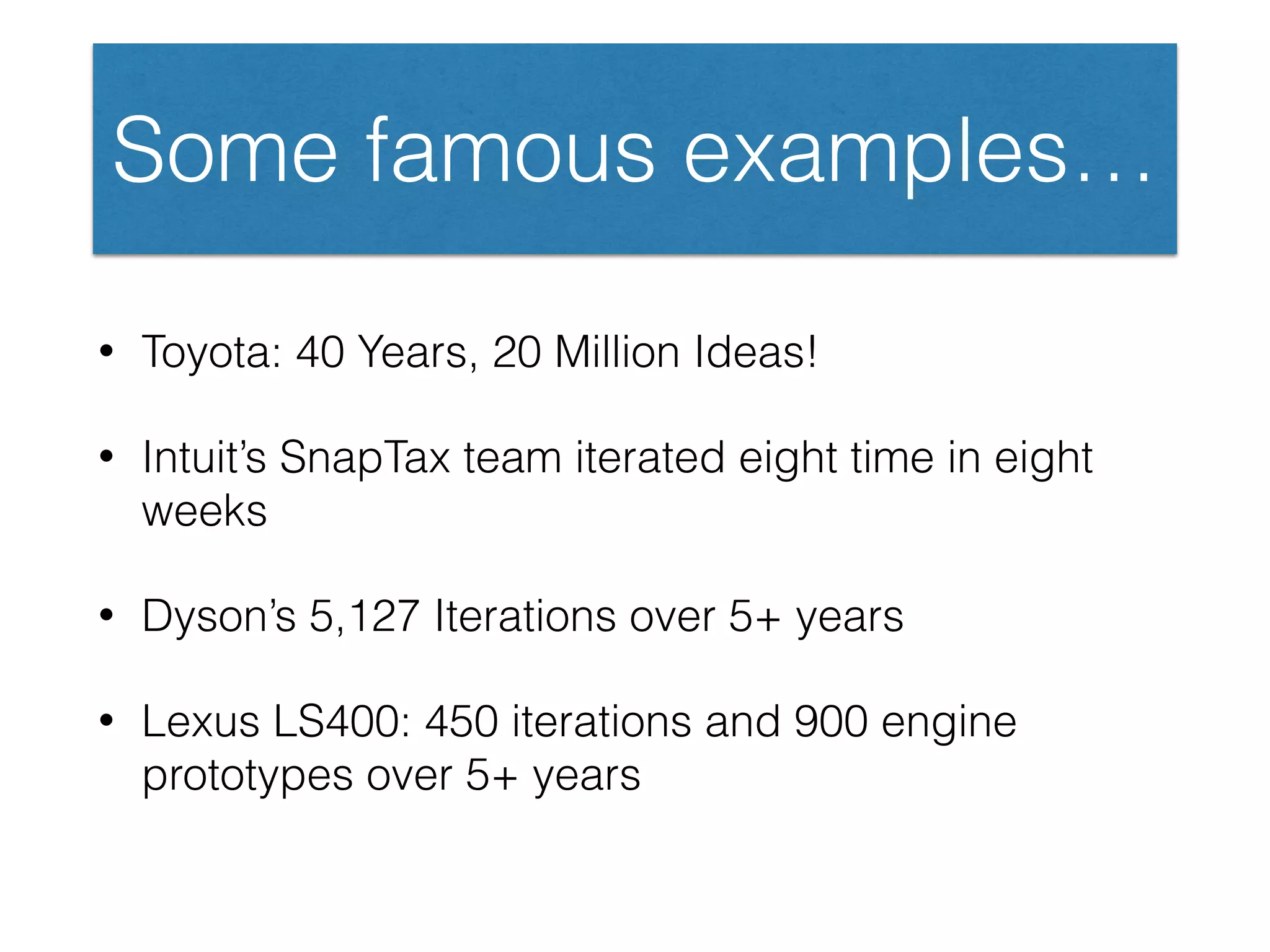 Some famous examples…
• Toyota: 40 Years, 20 Million Ideas!
• Intuit’s SnapTax team iterated eight time in eight
weeks
• Dyson’s 5,127 Iterations over 5+ years
• Lexus LS400: 450 iterations and 900 engine
prototypes over 5+ years
 