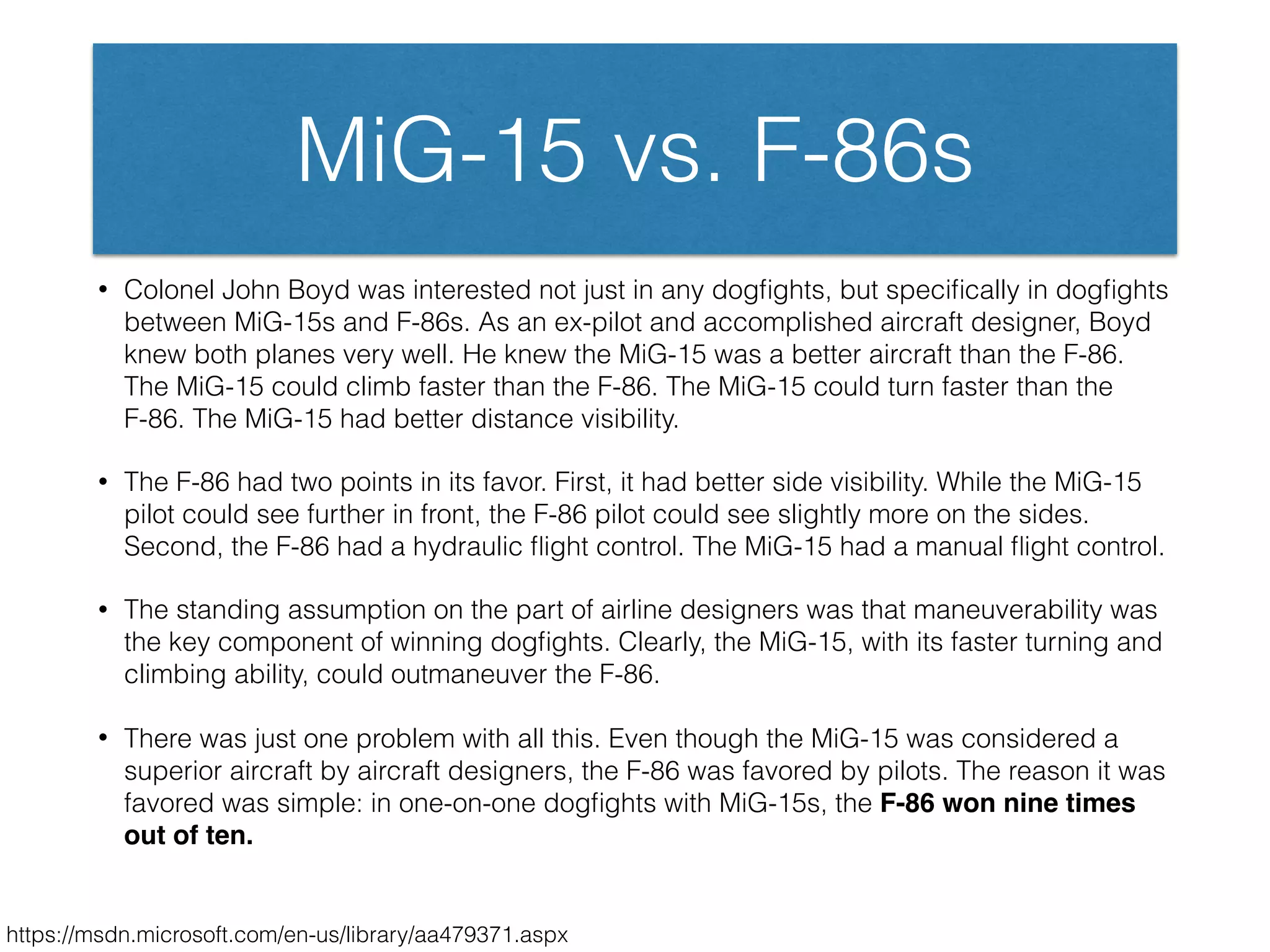 MiG-15 vs. F-86s
• Colonel John Boyd was interested not just in any dogﬁghts, but speciﬁcally in dogﬁghts
between MiG-15s and F-86s. As an ex-pilot and accomplished aircraft designer, Boyd
knew both planes very well. He knew the MiG-15 was a better aircraft than the F-86.
The MiG-15 could climb faster than the F-86. The MiG-15 could turn faster than the
F-86. The MiG-15 had better distance visibility.
• The F-86 had two points in its favor. First, it had better side visibility. While the MiG-15
pilot could see further in front, the F-86 pilot could see slightly more on the sides.
Second, the F-86 had a hydraulic ﬂight control. The MiG-15 had a manual ﬂight control.
• The standing assumption on the part of airline designers was that maneuverability was
the key component of winning dogﬁghts. Clearly, the MiG-15, with its faster turning and
climbing ability, could outmaneuver the F-86.
• There was just one problem with all this. Even though the MiG-15 was considered a
superior aircraft by aircraft designers, the F-86 was favored by pilots. The reason it was
favored was simple: in one-on-one dogﬁghts with MiG-15s, the F-86 won nine times
out of ten.
https://msdn.microsoft.com/en-us/library/aa479371.aspx
 