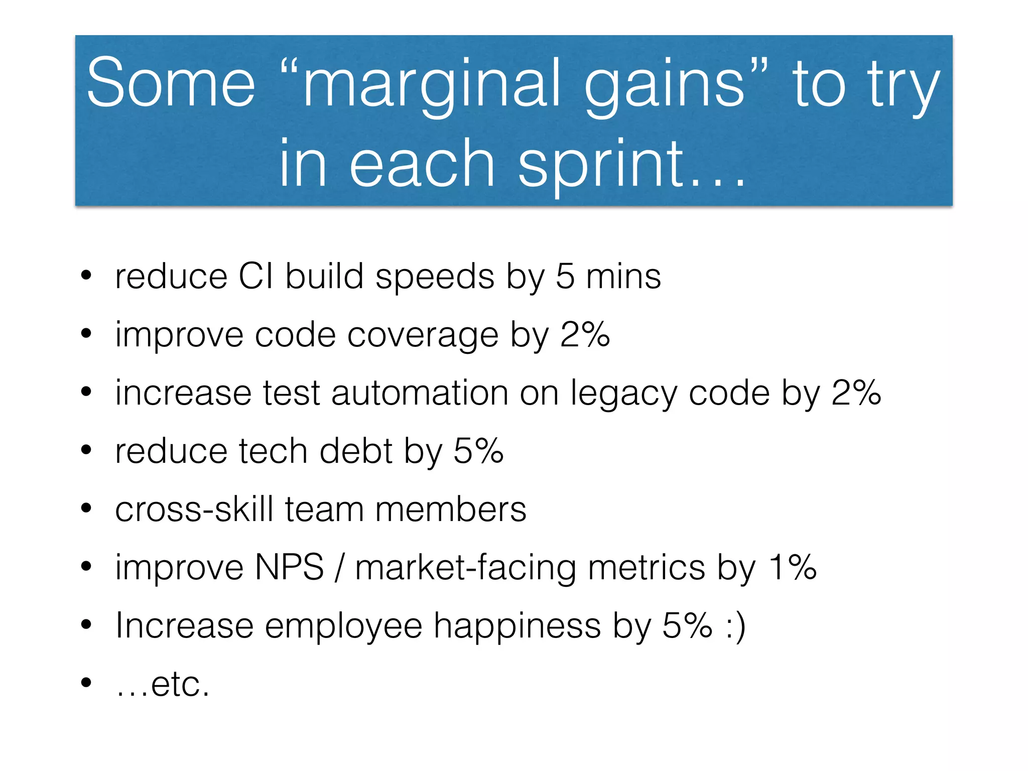 Some “marginal gains” to try
in each sprint…
• reduce CI build speeds by 5 mins
• improve code coverage by 2%
• increase test automation on legacy code by 2%
• reduce tech debt by 5%
• cross-skill team members
• improve NPS / market-facing metrics by 1%
• Increase employee happiness by 5% :)
• …etc.
 