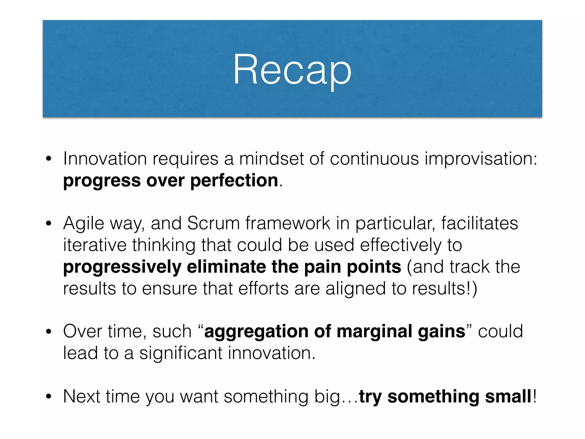 Recap
• Innovation requires a mindset of continuous improvisation:
progress over perfection.
• Agile way, and Scrum framework in particular, facilitates
iterative thinking that could be used effectively to
progressively eliminate the pain points (and track the
results to ensure that efforts are aligned to results!)
• Over time, such “aggregation of marginal gains” could
lead to a signiﬁcant innovation.
• Next time you want something big…try something small!
 