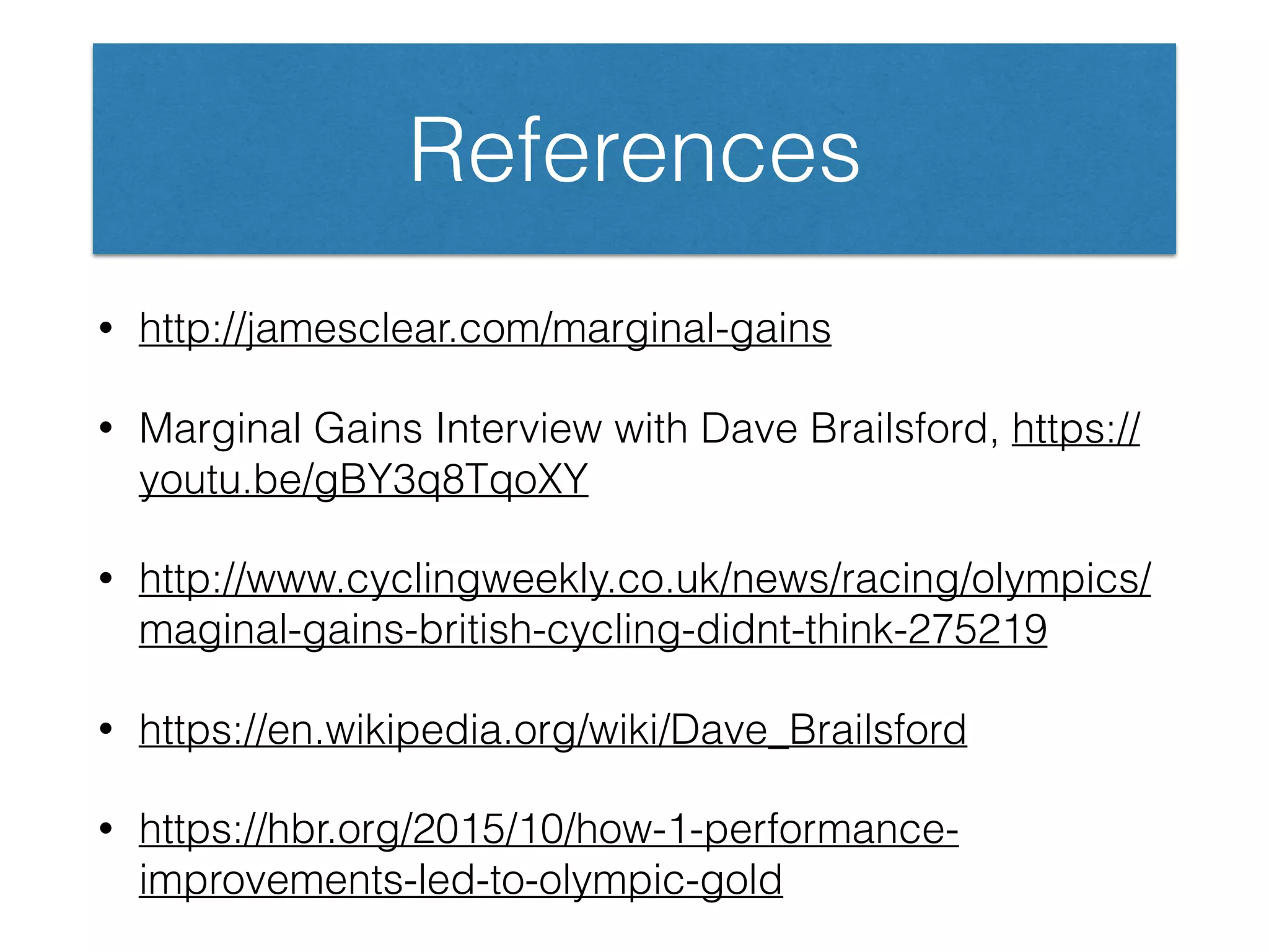 References
• http://jamesclear.com/marginal-gains
• Marginal Gains Interview with Dave Brailsford, https://
youtu.be/gBY3q8TqoXY
• http://www.cyclingweekly.co.uk/news/racing/olympics/
maginal-gains-british-cycling-didnt-think-275219
• https://en.wikipedia.org/wiki/Dave_Brailsford
• https://hbr.org/2015/10/how-1-performance-
improvements-led-to-olympic-gold
 