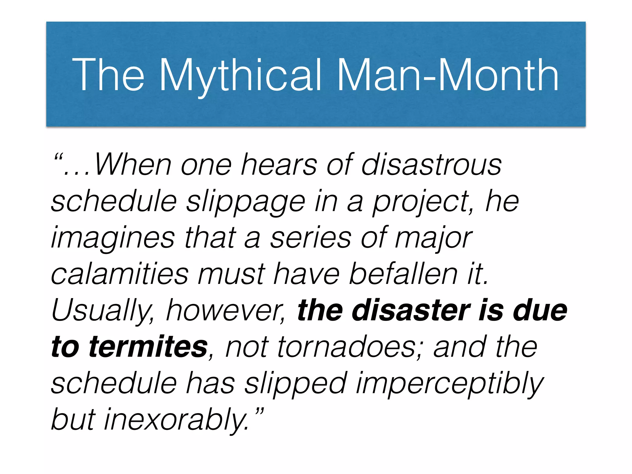 The Mythical Man-Month
“…When one hears of disastrous
schedule slippage in a project, he
imagines that a series of major
calamities must have befallen it.
Usually, however, the disaster is due
to termites, not tornadoes; and the
schedule has slipped imperceptibly
but inexorably.”
 