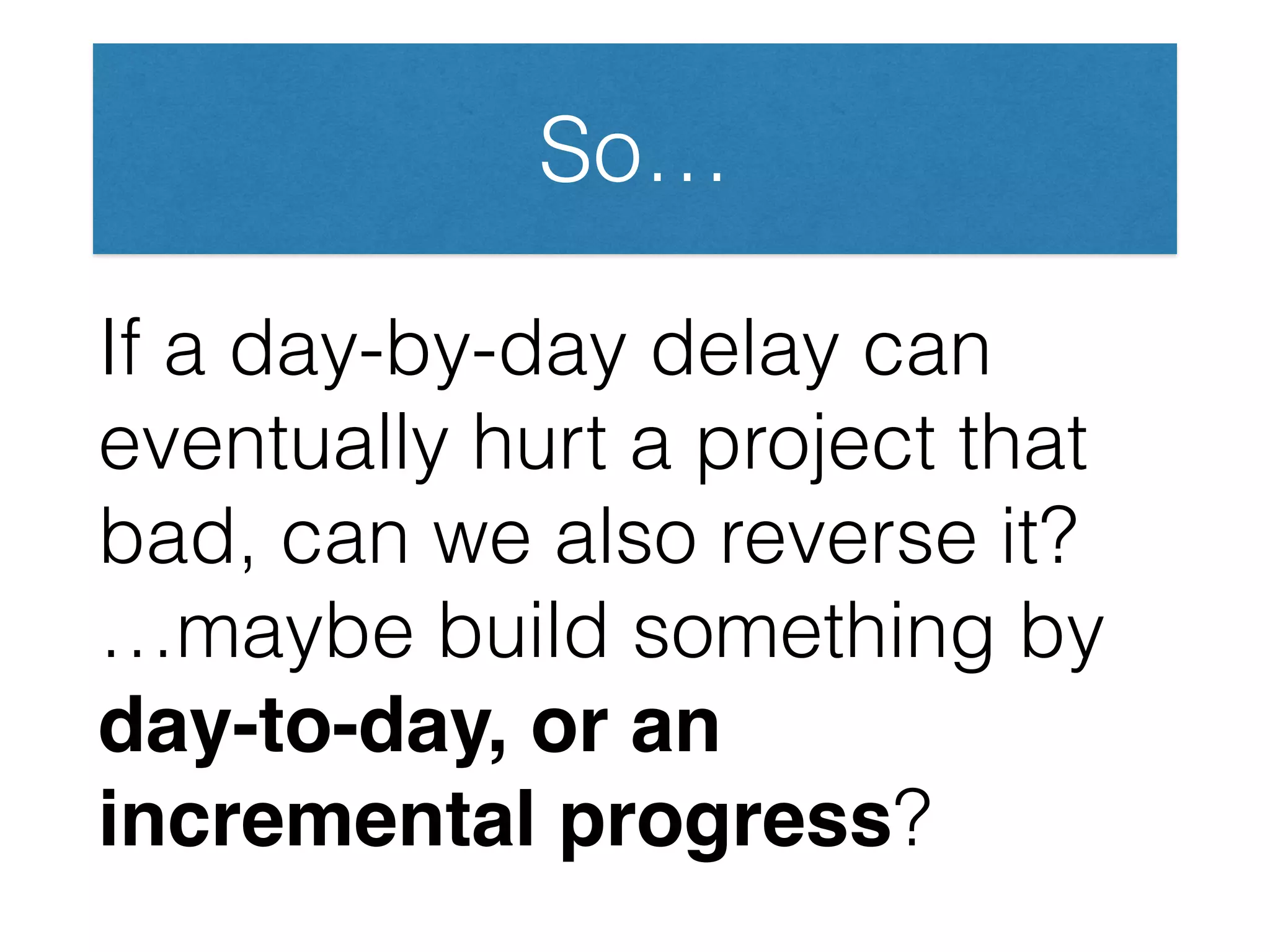 So…
If a day-by-day delay can
eventually hurt a project that
bad, can we also reverse it?
…maybe build something by
day-to-day, or an
incremental progress?
 