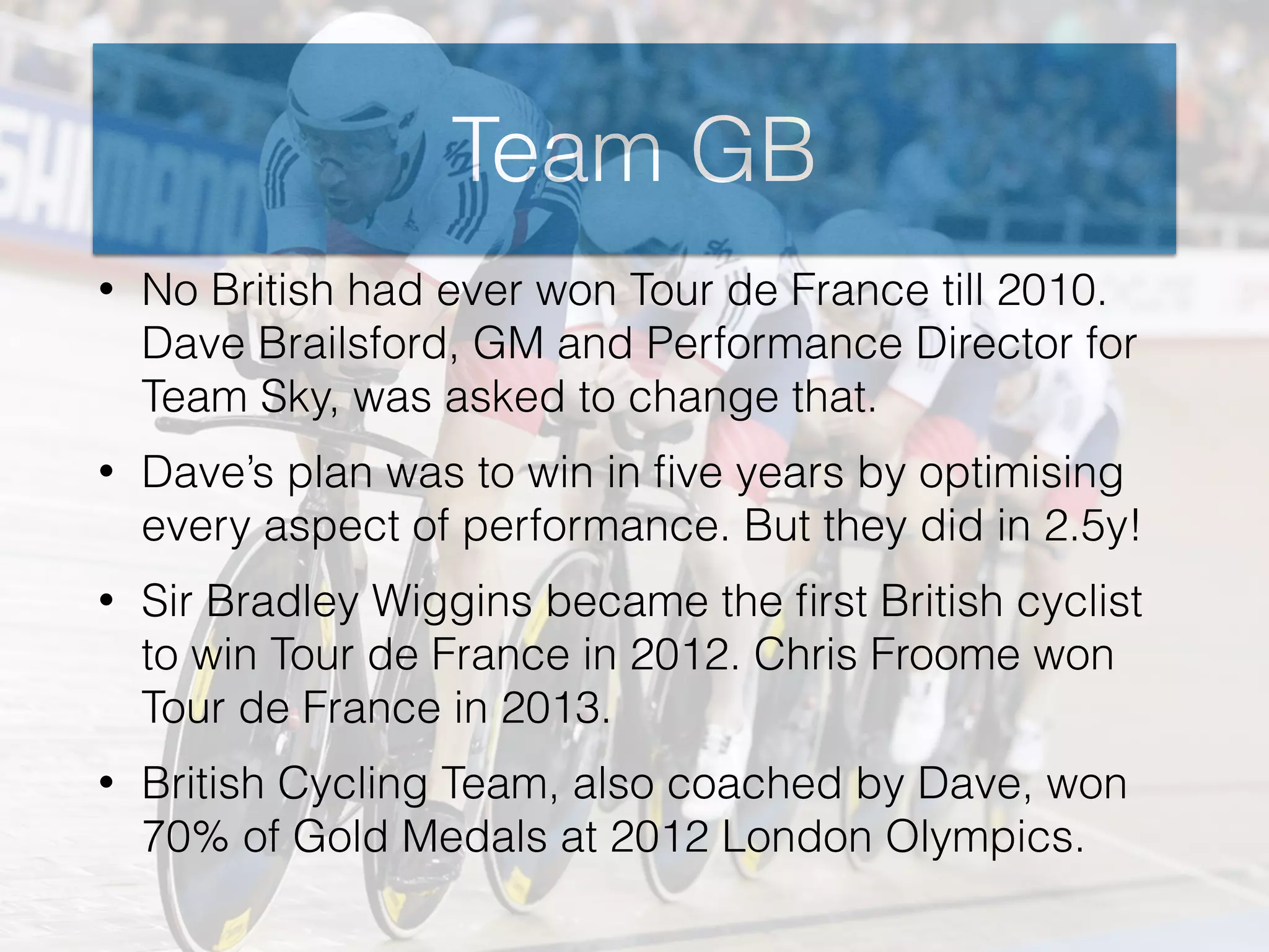 Team GB
• No British had ever won Tour de France till 2010.
Dave Brailsford, GM and Performance Director for
Team Sky, was asked to change that.
• Dave’s plan was to win in ﬁve years by optimising
every aspect of performance. But they did in 2.5y!
• Sir Bradley Wiggins became the ﬁrst British cyclist
to win Tour de France in 2012. Chris Froome won
Tour de France in 2013.
• British Cycling Team, also coached by Dave, won
70% of Gold Medals at 2012 London Olympics.
 