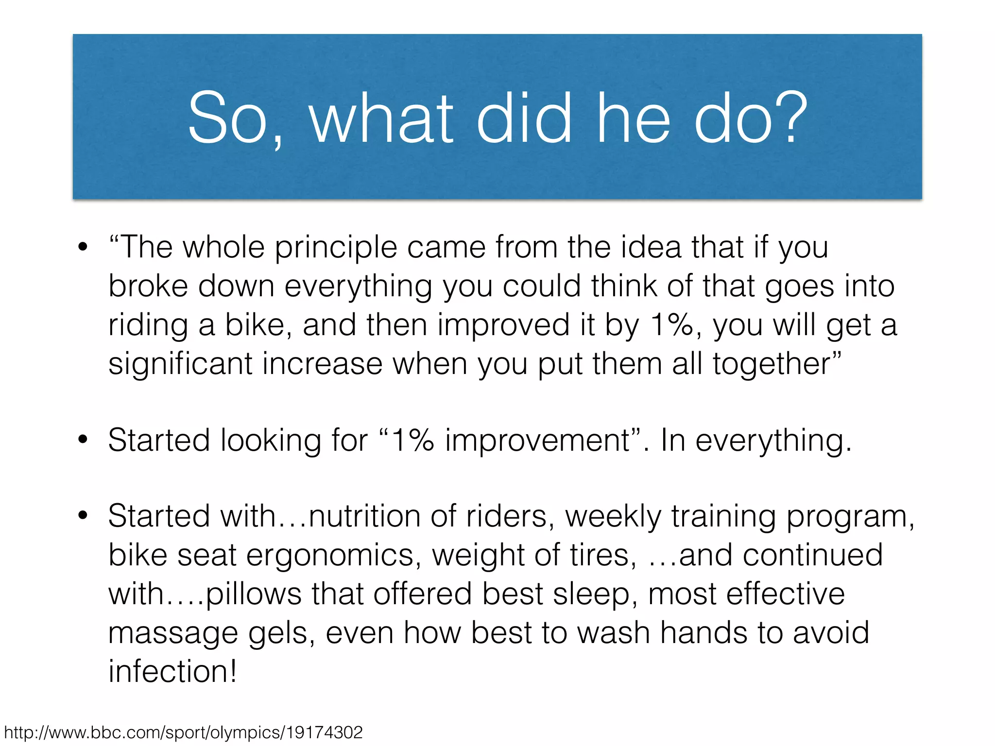 So, what did he do?
• “The whole principle came from the idea that if you
broke down everything you could think of that goes into
riding a bike, and then improved it by 1%, you will get a
signiﬁcant increase when you put them all together”
• Started looking for “1% improvement”. In everything.
• Started with…nutrition of riders, weekly training program,
bike seat ergonomics, weight of tires, …and continued
with….pillows that offered best sleep, most effective
massage gels, even how best to wash hands to avoid
infection!
http://www.bbc.com/sport/olympics/19174302
 