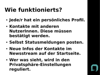 Wie funktionierts?
●   Jede/r hat ein persönliches Profl.
●   Kontakte mit anderen
    NutzerInnen. Diese müssen
    bestätigt werden.
●   Selbst Statusmeldungen posten.
●   Neue Infos der Kontakte im
    Newsstream auf der Startseite.
●   Wer was sieht, wird in den
    Privatsphäre-Einstellungen
    reguliert.
 
