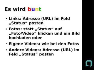 Es wird bunt
●   Links: Adresse (URL) im Feld
    „Status“ posten
●   Fotos: statt „Status“ auf
    „Foto/Video“ klicken und ein Bild
    hochladen oder
●   Eigene Videos: wie bei den Fotos
●   Andere Videos: Adresse (URL) im
    Feld „Status“ posten
 