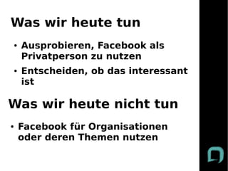Was wir heute tun
●   Ausprobieren, Facebook als
    Privatperson zu nutzen
●   Entscheiden, ob das interessant
    ist

Was wir heute nicht tun
●   Facebook für Organisationen
    oder deren Themen nutzen
 