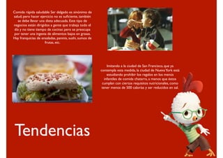 Comida rápida saludable Ser delgado es sinónimo de
salud; pero hacer ejercicio no es suﬁciente, también
   se debe llevar una dieta adecuada. Este tipo de
negocios están dirigidos a gente que trabaja todo el
 día y no tiene tiempo de cocinar, pero se preocupa
 por tener una ingesta de alimentos bajos en grasas.
Hay franquicias de ensaladas, paninis, sushi, sumos de
                     frutas, etc.




                                                              Imitando a la ciudad de San Francisco, que ya
                                                         contempla esta medida, la ciudad de Nueva York está
                                                              estudiando prohibir los regalos en los menús
                                                            infantiles de comida chatarra, a menos que éstos
                                                          cumplan con ciertos requisitos nutricionales, como
                                                          tener menos de 500 calorías y ser reducidos en sal.




Tendencias
 