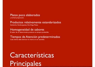 Platos poco elaborados
y de fácil preparación.


Productos relativamente estandarizados
Sándwichs, Hamburguesas, Hot Dogs, Pizzas.


Homogeneidad de sabores
El sabor de un determinado producto es siempre predecible.


Tiempos de Atención predeterminados
Cada cliente debe demorar lo mismo en ser atendido.




Características
Principales                                  Las tiendas de conveniencia y el Fast Food, Mercadotecnia Global, Revista de Mercados y Negocios Internacionales, Universidad Jesuita de Guadalajara.
 