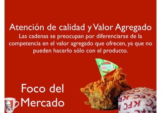 Atención de calidad y Valor Agregado
   Las cadenas se preocupan por diferenciarse de la
competencia en el valor agregado que ofrecen, ya que no
         pueden hacerlo sólo con el producto.




    Foco del
    Mercado
 