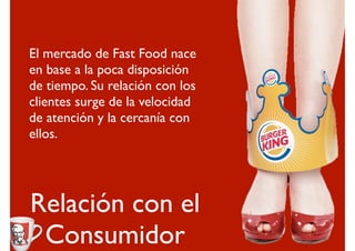 El mercado de Fast Food nace
en base a la poca disposición
de tiempo. Su relación con los
clientes surge de la velocidad
de atención y la cercanía con
ellos.




Relación con el
 Consumidor
 