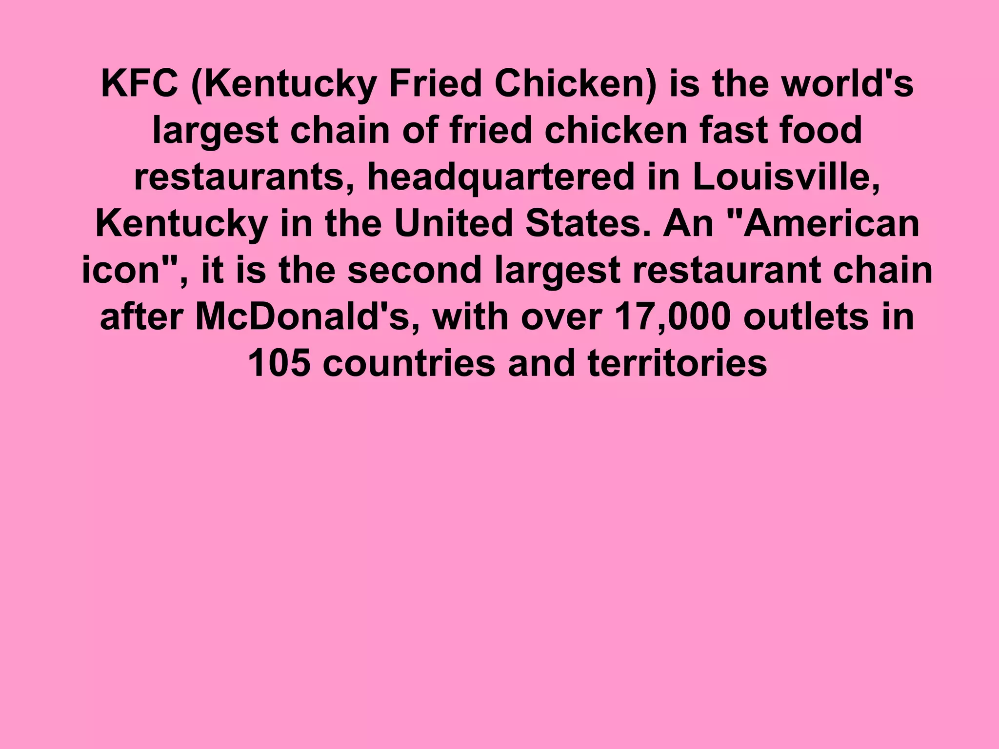 KFC (Kentucky Fried Chicken) is the world's 
    largest chain of fried chicken fast food 
   restaurants, headquartered in Louisville, 
 Kentucky in the United States. An "American 
icon", it is the second largest restaurant chain 
 after McDonald's, with over 17,000 outlets in 
           105 countries and territories
 