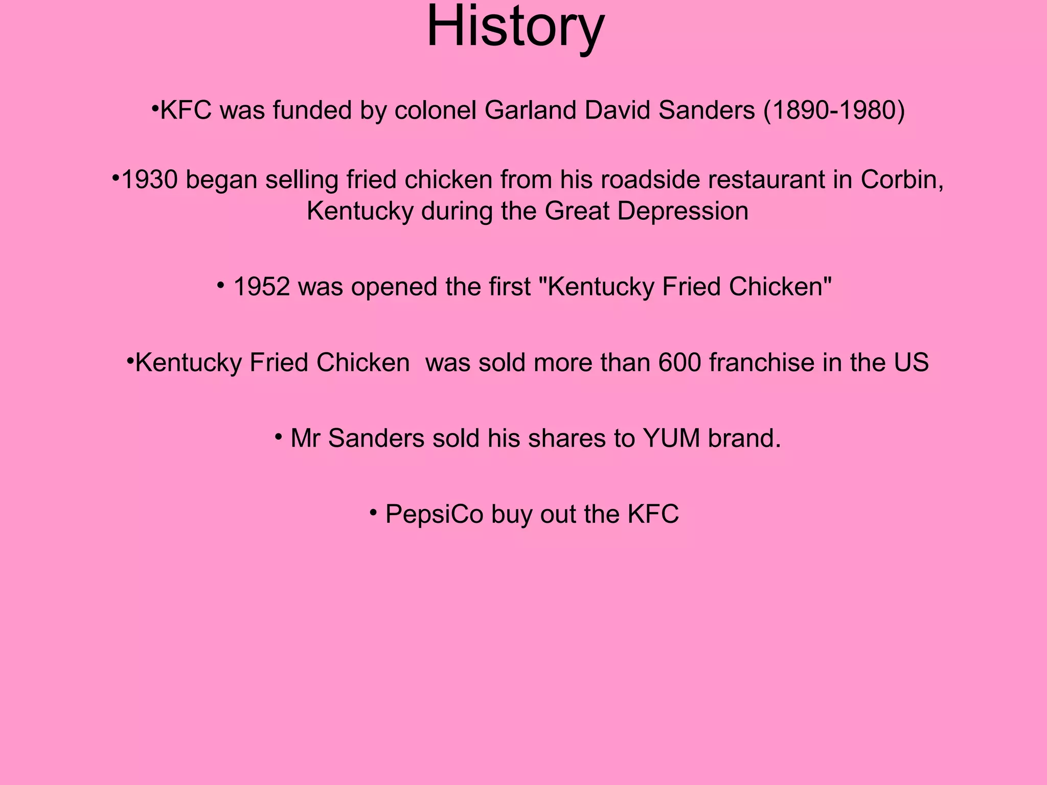 History
   •KFC was funded by colonel Garland David Sanders (1890-1980)

•1930 began selling fried chicken from his roadside restaurant in Corbin,
                Kentucky during the Great Depression

         • 1952 was opened the first "Kentucky Fried Chicken"

 •Kentucky Fried Chicken was sold more than 600 franchise in the US

              • Mr Sanders sold his shares to YUM brand.

                      • PepsiCo buy out the KFC
 