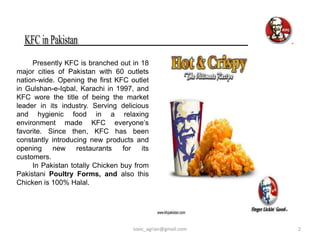 Presently KFC is branched out in 18
major cities of Pakistan with 60 outlets
nation-wide. Opening the first KFC outlet
in Gulshan-e-Iqbal, Karachi in 1997, and
KFC wore the title of being the market
leader in its industry. Serving delicious
and hygienic food in a relaxing
environment made KFC everyone’s
favorite. Since then, KFC has been
constantly introducing new products and
opening    new     restaurants    for   its
customers.
     In Pakistan totally Chicken buy from
Pakistani Poultry Forms, and also this
Chicken is 100% Halal.




                                     toxic_agrian@gmail.com   2
 