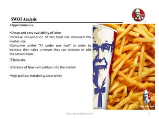 •Cheap and easy availability of labor
•Increase consumption of fast food has increased the
market size
•Consumer prefer “All under one roof” in order to
increase their sales turnover they can increase or add
the served items


•Entrance of New competitors into the market

•High political instability/uncertainty




                                          toxic_agrian@gmail.com   5
 