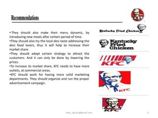 • They should also make their menu dynamic, by
introducing new meals after certain period of time.
•They should also try the local desi taste addressing the
desi food lovers, thus it will help to increase their
market share.
•They should adopt certain strategy to attract the
customers. And it can only be done by lowering the
prices.
•To increase its market share, KFC needs to have more
outlets, at commercial areas.
•KFC should work for having more solid marketing
departments. They should organize and run the proper
advertisement campaign.




                                        toxic_agrian@gmail.com   6
 