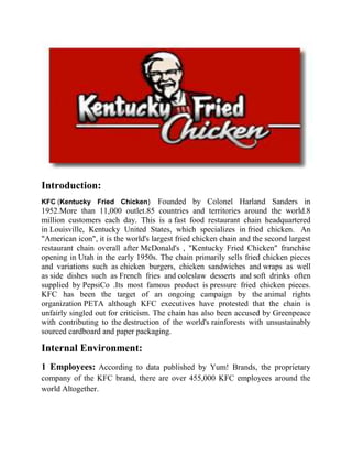 Introduction:
KFC (Kentucky Fried Chicken)         Founded by Colonel Harland Sanders in
1952.More than 11,000 outlet.85 countries and territories around the world.8
million customers each day. This is a fast food restaurant chain headquartered
in Louisville, Kentucky United States, which specializes in fried chicken. An
"American icon", it is the world's largest fried chicken chain and the second largest
restaurant chain overall after McDonald's , "Kentucky Fried Chicken" franchise
opening in Utah in the early 1950s. The chain primarily sells fried chicken pieces
and variations such as chicken burgers, chicken sandwiches and wraps as well
as side dishes such as French fries and coleslaw desserts and soft drinks often
supplied by PepsiCo .Its most famous product is pressure fried chicken pieces.
KFC has been the target of an ongoing campaign by the animal rights
organization PETA although KFC executives have protested that the chain is
unfairly singled out for criticism. The chain has also been accused by Greenpeace
with contributing to the destruction of the world's rainforests with unsustainably
sourced cardboard and paper packaging.

Internal Environment:
1 Employees: According to data published by Yum! Brands, the proprietary
company of the KFC brand, there are over 455,000 KFC employees around the
world Altogether.
 